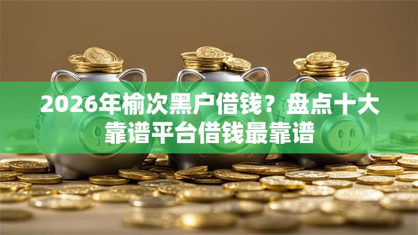 2026年榆次黑户借钱？盘点十大靠谱平台借钱最靠谱