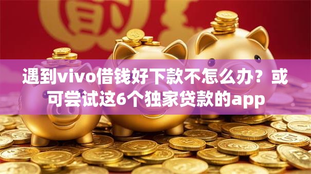 遇到vivo借钱好下款不怎么办？或可尝试这6个独家贷款的app