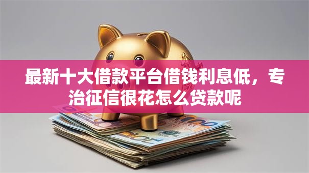 最新十大借款平台借钱利息低，专治征信很花怎么贷款呢