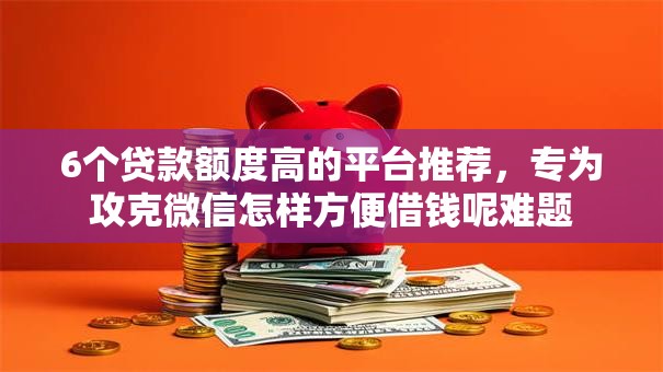 6个贷款额度高的平台推荐，专为攻克微信怎样方便借钱呢难题