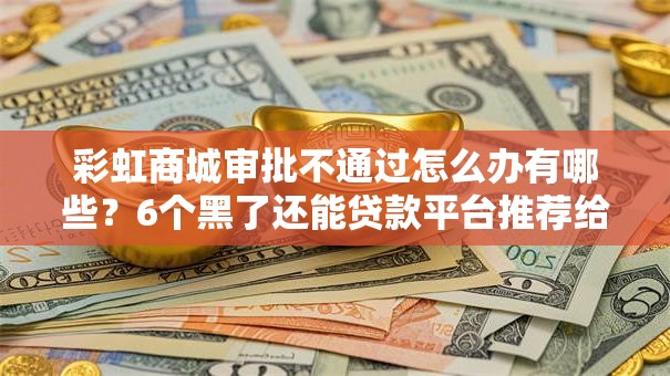 彩虹商城审批不通过怎么办有哪些？6个黑了还能贷款平台推荐给你