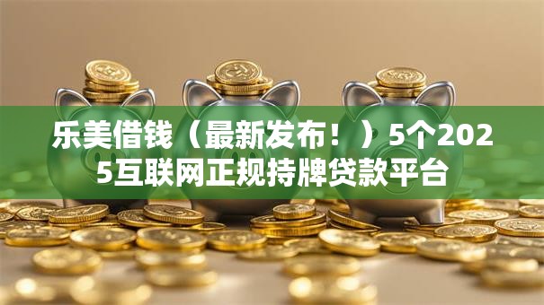 乐美借钱(最新发布!)5个2025互联网正规持牌贷款平台 乐美借钱(最新发布!)5个2025互联网正规持牌贷款平台