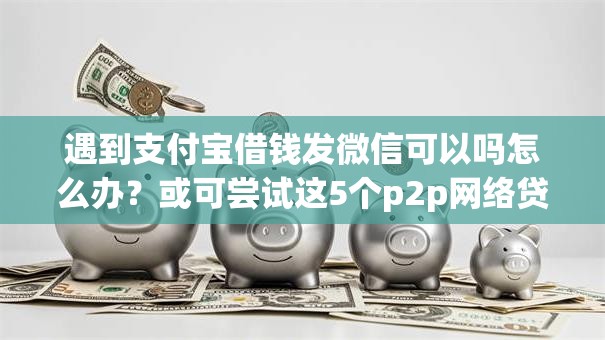 遇到支付宝借钱发微信可以吗怎么办？或可尝试这5个p2p网络贷款平台