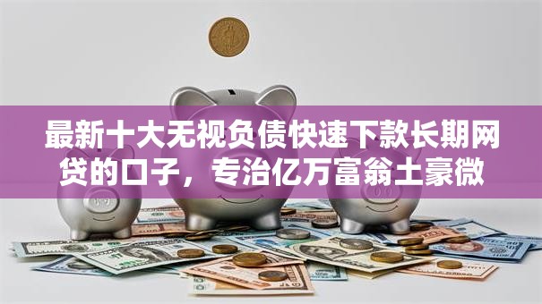 最新十大无视负债快速下款长期网贷的口子，专治亿万富翁土豪微信借钱