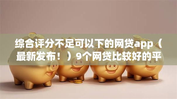 综合评分不足可以下的网贷app（最新发布！）9个网贷比较好的平台