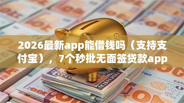 2026最新app能借钱吗（支持支付宝），7个秒批无面签贷款app无私分享
