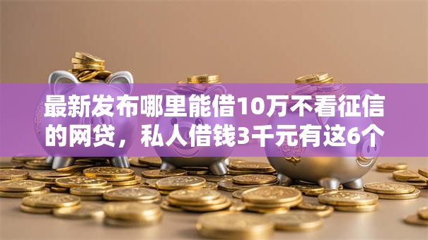 最新发布哪里能借10万不看征信的网贷，私人借钱3千元有这6个渠道