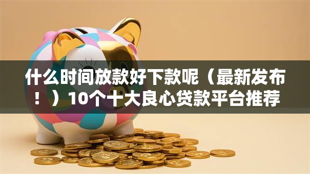 什么时间放款好下款呢（最新发布！）10个十大良心贷款平台推荐