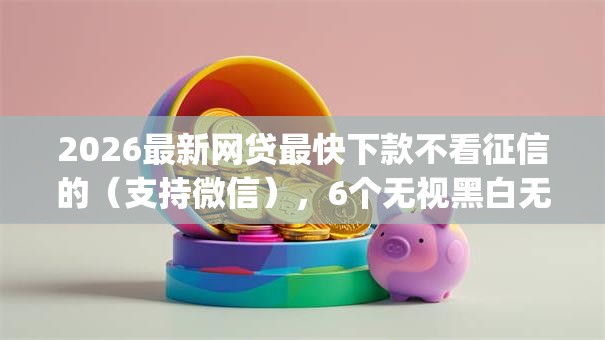 2026最新网贷最快下款不看征信的(支持微信),6个无视黑白无视征信申请就下款的app无私分享 2026最新网贷最快下款不看征信的(支持微信),6个无视黑白无视征信申请就下款的app无私分享