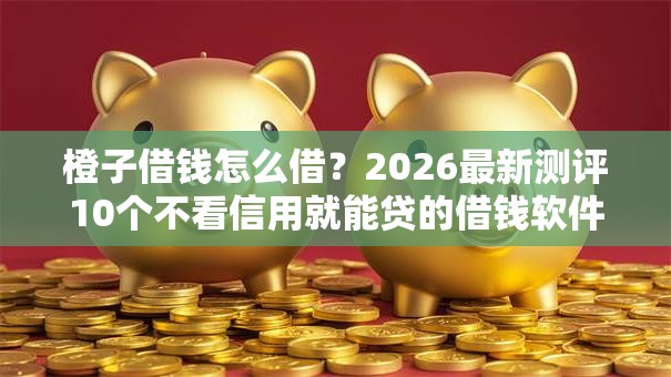 橙子借钱怎么借?2026最新测评10个不看信用就能贷的借钱软件 橙子借钱怎么借?2026最新测评10个不看信用就能贷的借钱软件