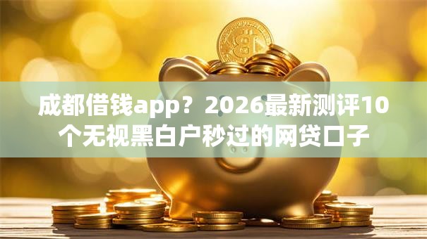 成都借钱app?2026最新测评10个无视黑白户秒过的网贷口子 成都借钱app?2026最新测评10个无视黑白户秒过的网贷口子