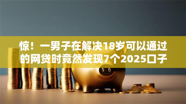 惊！一男子在解决18岁可以通过的网贷时竟然发现7个2025口子交流论坛最新，事后分享了出来