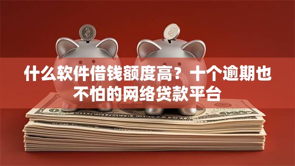 什么软件借钱额度高？十个逾期也不怕的网络贷款平台