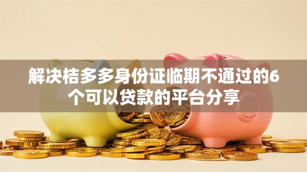 解决桔多多身份证临期不通过的6个可以贷款的平台分享