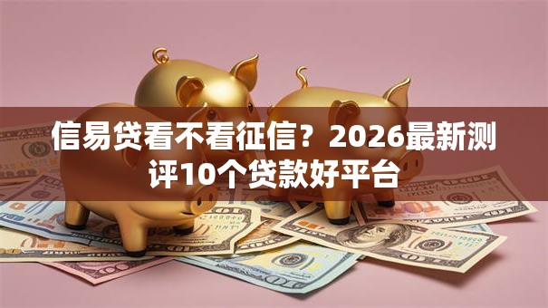 信易贷看不看征信?2026最新测评10个贷款好平台 信易贷看不看征信?2026最新测评10个贷款好平台