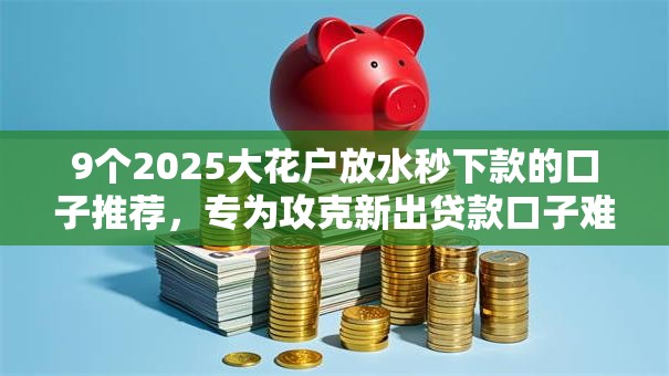 9个2025大花户放水秒下款的口子推荐，专为攻克新出贷款口子难题