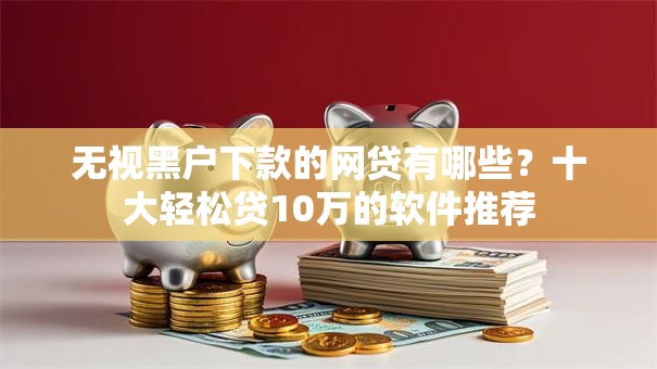 无视黑户下款的网贷有哪些？十大轻松贷10万的软件推荐