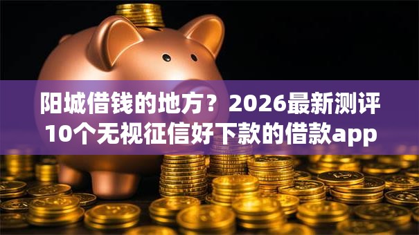 阳城借钱的地方？2026最新测评10个无视征信好下款的借款app