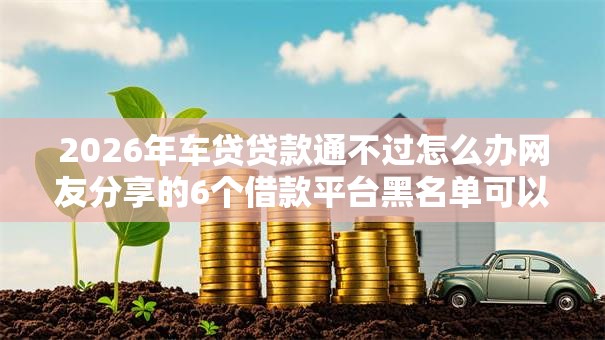 2026年车贷贷款通不过怎么办网友分享的6个借款平台黑名单可以借钱我觉得不错！