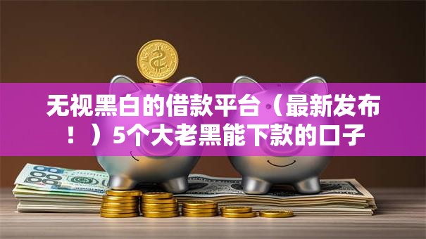 无视黑白的借款平台（最新发布！）5个大老黑能下款的口子