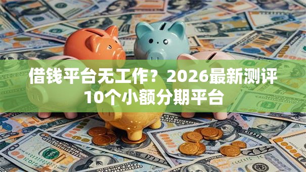 借钱平台无工作？2026最新测评10个小额分期平台