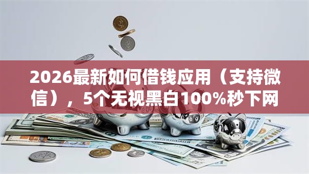 2026最新如何借钱应用(支持微信),5个无视黑白100%秒下网贷软件无私分享 2026最新如何借钱应用(支持微信),5个无视黑白100%秒下网贷软件无私分享