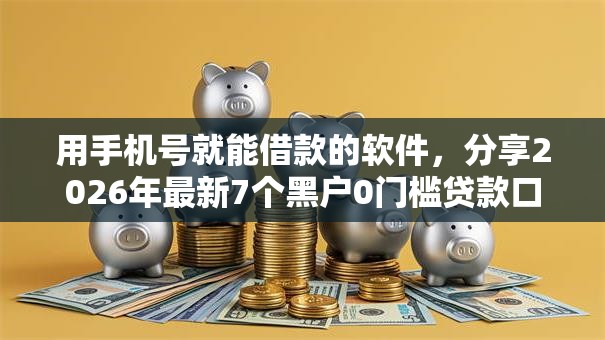 用手机号就能借款的软件，分享2026年最新7个黑户0门槛贷款口子