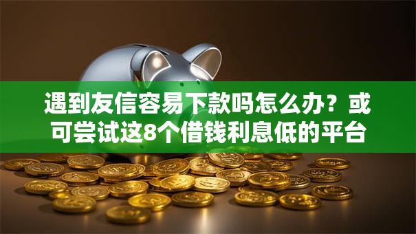 遇到友信容易下款吗怎么办？或可尝试这8个借钱利息低的平台