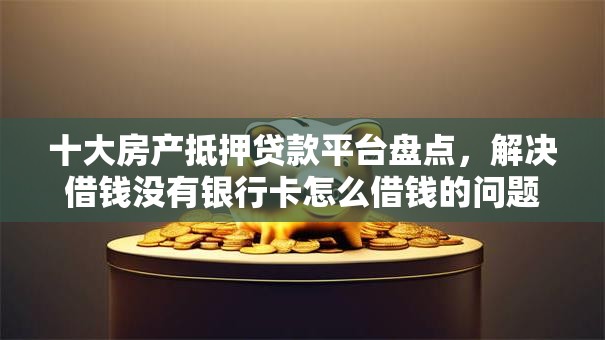 十大房产抵押贷款平台盘点，解决借钱没有银行卡怎么借钱的问题