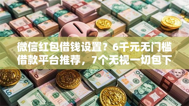 微信红包借钱设置？6千元无门槛借款平台推荐，7个无视一切包下1万的贷款盘点