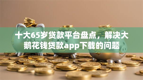 十大65岁贷款平台盘点，解决大鹅花钱贷款app下载的问题