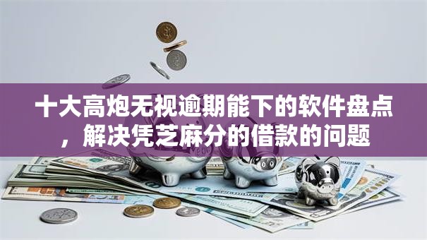 十大高炮无视逾期能下的软件盘点，解决凭芝麻分的借款的问题