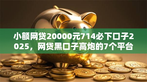 小额网贷20000元714必下口子2025,网贷黑口子高炮的7个平台介绍 小额网贷20000元714必下口子2025,网贷黑口子高炮的7个平台介绍