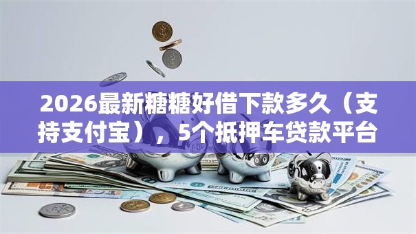 2026最新糖糖好借下款多久(支持支付宝),5个抵押车贷款平台好无私分享 2026最新糖糖好借下款多久(支持支付宝),5个抵押车贷款平台好无私分享