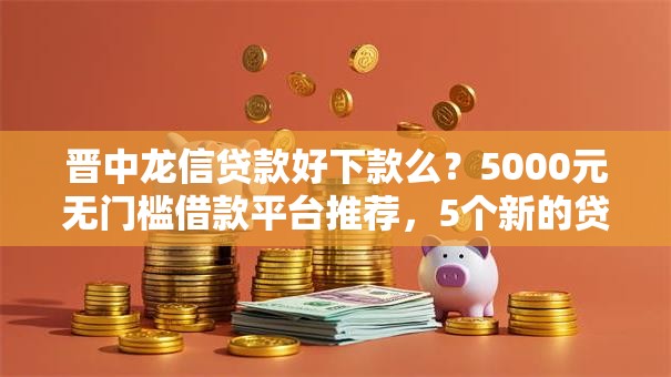 晋中龙信贷款好下款么？5000元无门槛借款平台推荐，5个新的贷款平台盘点
