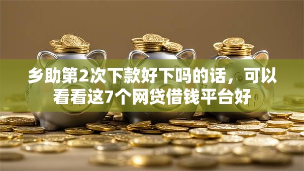 乡助第2次下款好下吗的话，可以看看这7个网贷借钱平台好