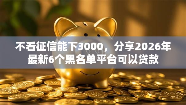 不看征信能下3000，分享2026年最新6个黑名单平台可以贷款