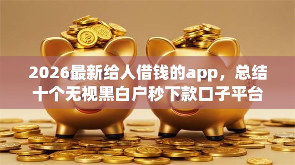 2026最新给人借钱的app，总结十个无视黑白户秒下款口子平台！