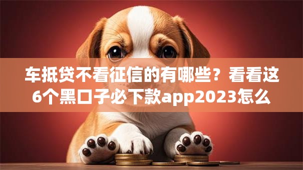 车抵贷不看征信的有哪些？看看这6个黑口子必下款app2023怎么样