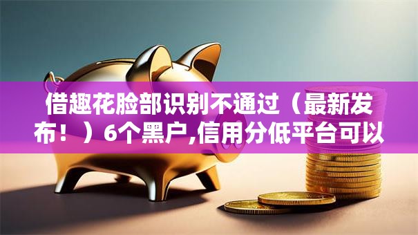 借趣花脸部识别不通过（最新发布！）6个黑户,信用分低平台可以借钱