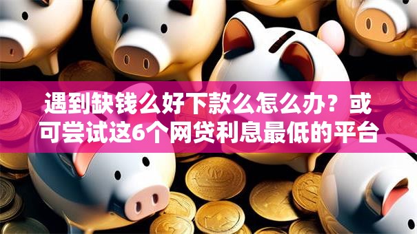 遇到缺钱么好下款么怎么办?或可尝试这6个网贷利息最低的平台 遇到缺钱么好下款么怎么办?或可尝试这6个网贷利息最低的平台