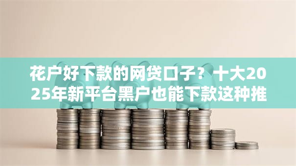 花户好下款的网贷口子?十大2025年新平台黑户也能下款这种推荐 花户好下款的网贷口子?十大2025年新平台黑户也能下款这种推荐