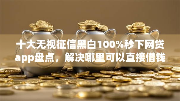 十大无视征信黑白100%秒下网贷app盘点，解决哪里可以直接借钱呢微信的问题