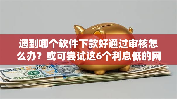 遇到哪个软件下款好通过审核怎么办?或可尝试这6个利息低的网贷口子 遇到哪个软件下款好通过审核怎么办?或可尝试这6个利息低的网贷口子