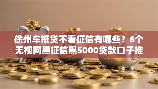 徐州车抵贷不看征信有哪些？6个无视网黑征信黑5000贷款口子推荐给你