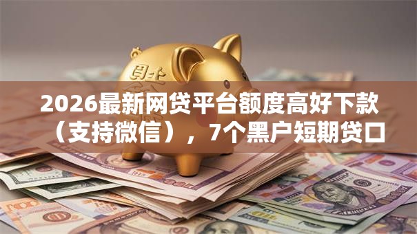2026最新网贷平台额度高好下款（支持微信），7个黑户短期贷口子无私分享