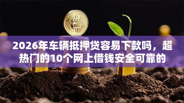 2026年车辆抵押贷容易下款吗,超热门的10个网上借钱安全可靠的平台推荐 2026年车辆抵押贷容易下款吗,超热门的10个网上借钱安全可靠的平台推荐