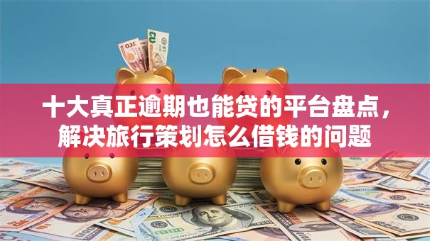 十大真正逾期也能贷的平台盘点,解决旅行策划怎么借钱的问题 十大真正逾期也能贷的平台盘点,解决旅行策划怎么借钱的问题