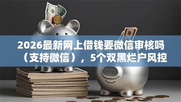 2026最新网上借钱要微信审核吗(支持微信),5个双黑烂户风控能下款5000口子无私分享 2026最新网上借钱要微信审核吗(支持微信),5个双黑烂户风控能下款5000口子无私分享