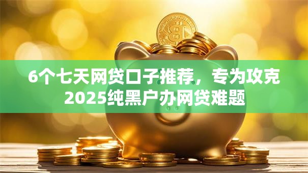 6个七天网贷口子推荐，专为攻克2025纯黑户办网贷难题